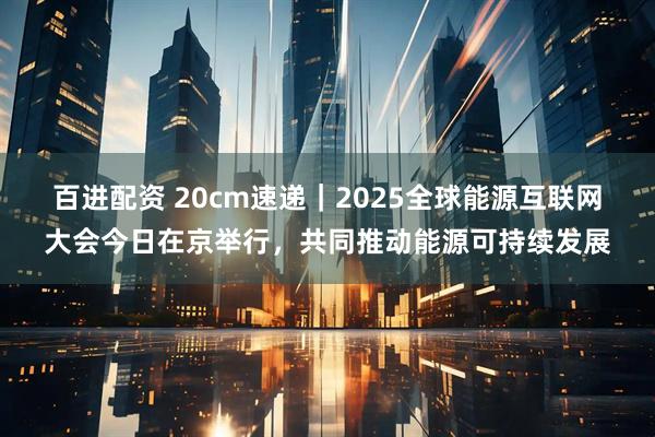 百进配资 20cm速递｜2025全球能源互联网大会今日在京举行，共同推动能源可持续发展