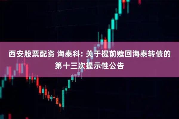 西安股票配资 海泰科: 关于提前赎回海泰转债的第十三次提示性公告