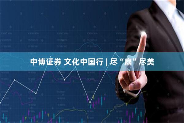 中博证券 文化中国行 | 尽“扇”尽美