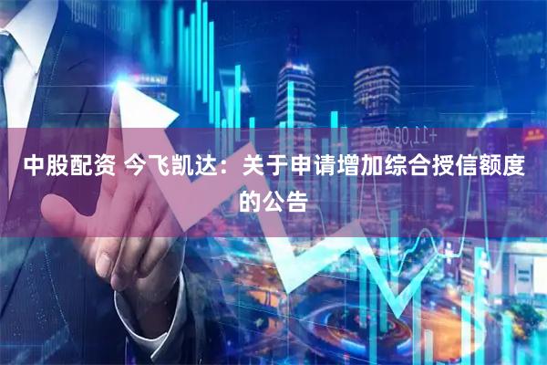 中股配资 今飞凯达：关于申请增加综合授信额度的公告