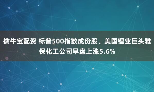 擒牛宝配资 标普500指数成份股、美国锂业巨头雅保化工公司早盘上涨5.6%