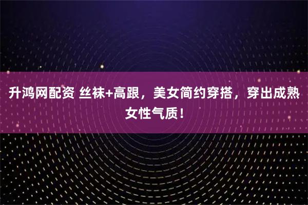 升鸿网配资 丝袜+高跟，美女简约穿搭，穿出成熟女性气质！