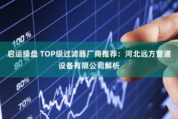 启运操盘 TOP级过滤器厂商推荐：河北远方管道设备有限公司解析