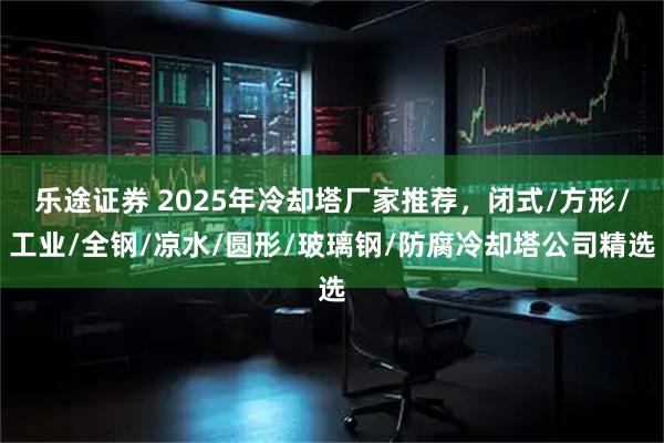 乐途证券 2025年冷却塔厂家推荐，闭式/方形/工业/全钢/凉水/圆形/玻璃钢/防腐冷却塔公司精选