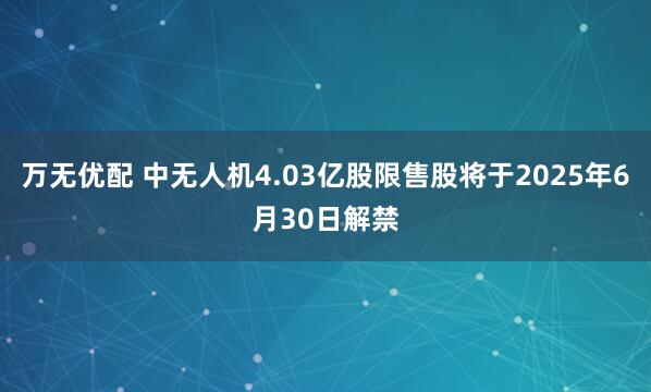 万无优配 中无人机4.03亿股限售股将于2025年6月30日解禁