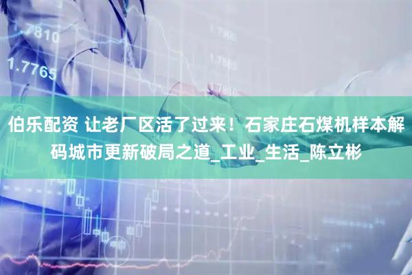 伯乐配资 让老厂区活了过来！石家庄石煤机样本解码城市更新破局之道_工业_生活_陈立彬