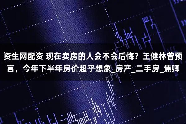 资生网配资 现在卖房的人会不会后悔？王健林曾预言，今年下半年房价超乎想象_房产_二手房_焦卿