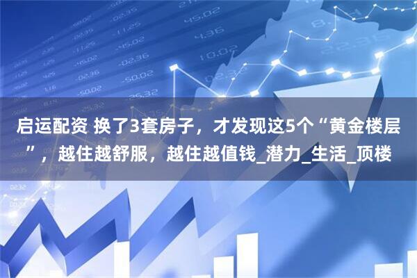 启运配资 换了3套房子，才发现这5个“黄金楼层”，越住越舒服，越住越值钱_潜力_生活_顶楼