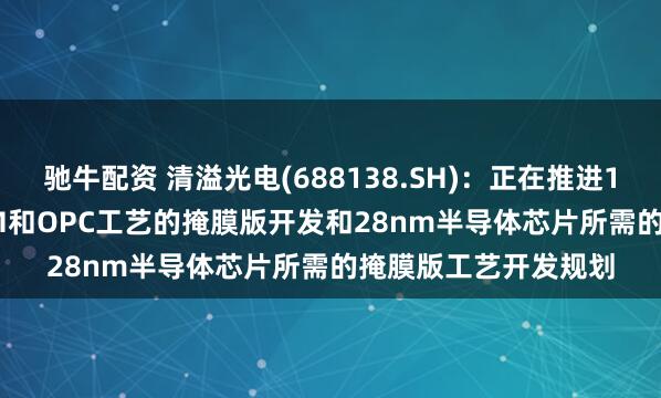 驰牛配资 清溢光电(688138.SH)：正在推进130nm-65nm的PSM和OPC工艺的掩膜版开发和28nm半导体芯片所需的掩膜版工艺开发规划