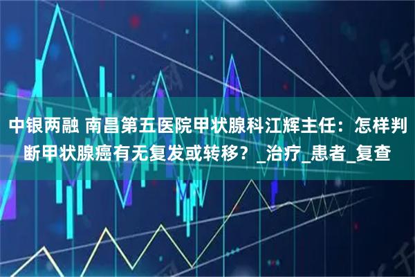 中银两融 南昌第五医院甲状腺科江辉主任：怎样判断甲状腺癌有无复发或转移？_治疗_患者_复查