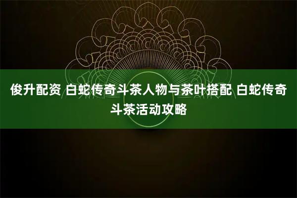 俊升配资 白蛇传奇斗茶人物与茶叶搭配 白蛇传奇斗茶活动攻略