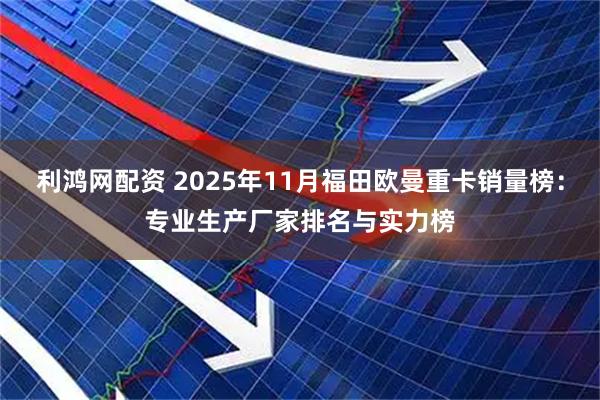 利鸿网配资 2025年11月福田欧曼重卡销量榜：专业生产厂家排名与实力榜
