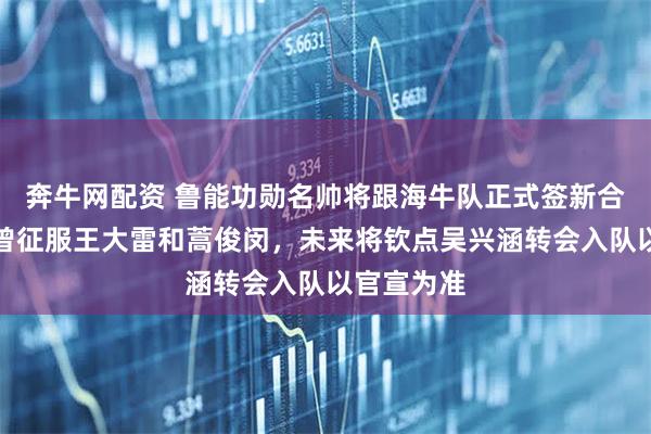 奔牛网配资 鲁能功勋名帅将跟海牛队正式签新合同，能力曾征服王大雷和蒿俊闵，未来将钦点吴兴涵转会入队以官宣为准