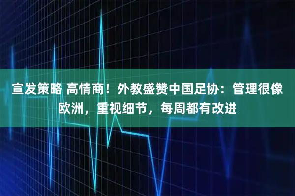 宣发策略 高情商！外教盛赞中国足协：管理很像欧洲，重视细节，每周都有改进